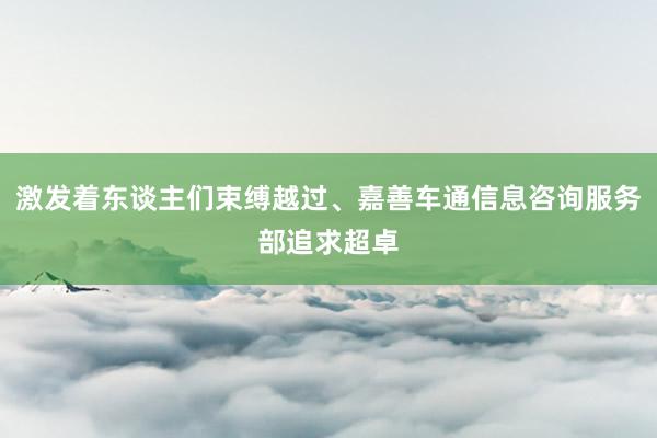 激发着东谈主们束缚越过、嘉善车通信息咨询服务部追求超卓